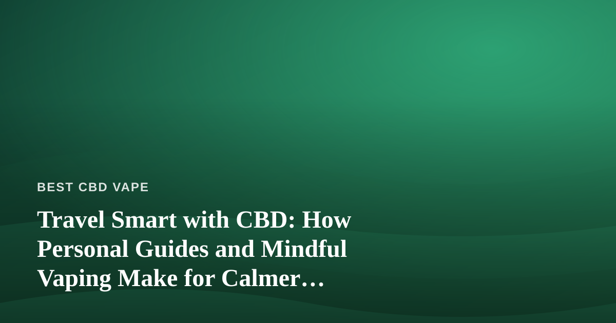 Travel Smart with CBD: How Personal Guides and Mindful Vaping Make for Calmer Adventures