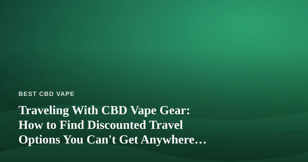 Traveling With CBD Vape Gear: How to Find Discounted Travel Options You Can’t Get Anywhere Else