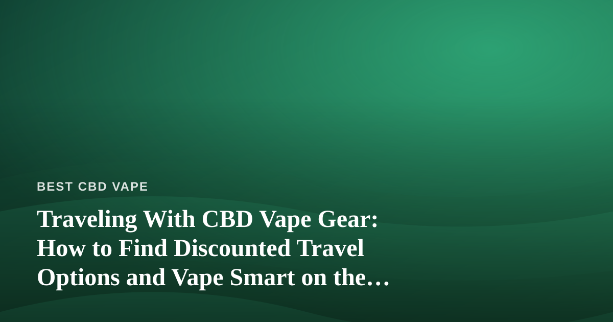 Traveling With CBD Vape Gear: How to Find Discounted Travel Options and Vape Smart on the Road