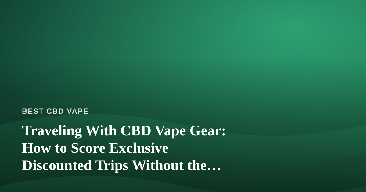 Traveling With CBD Vape Gear: How to Score Exclusive Discounted Trips Without the Hassle